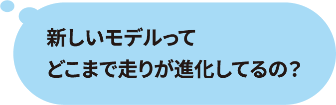 新しいモデルってどこまで走りが進化してるの？