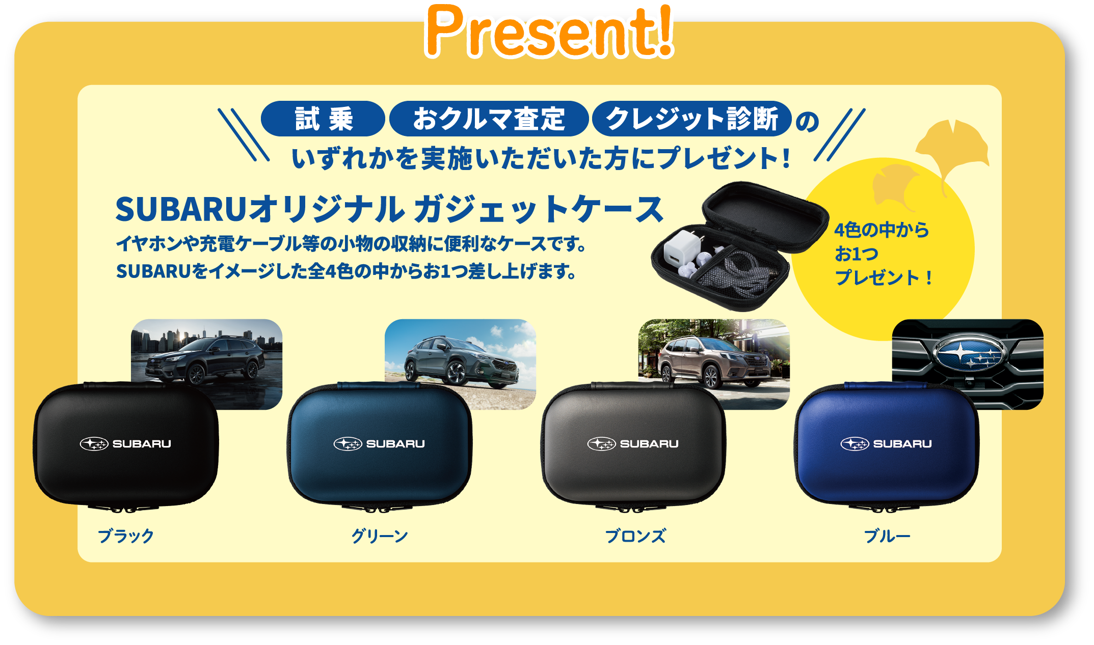 Present!試乗、おクルマ査定、クレジット診断いずれかを実施いただいた方にプレゼント！SUBARUオリジナル ガジェットケースSUBARUをイメージした全4色の中からお1つ差し上げます。