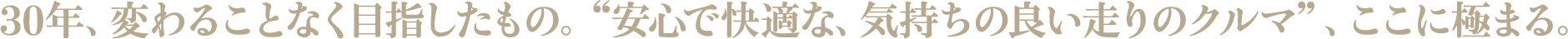 30年、変わることなく目指したもの。“安心で快適な、気持ちの良い走りのクルマ”、ここに極まる。