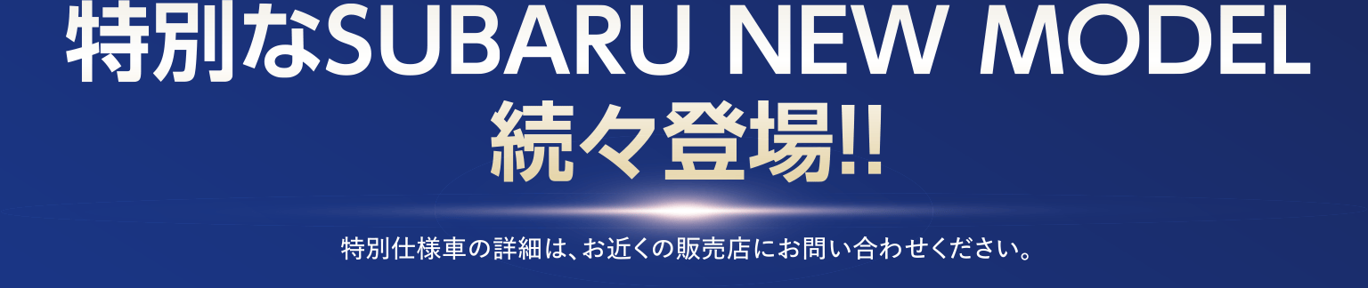 特別なSUBARU NEW MODEL続々登場!! 特別仕様車の詳細は、お近くの販売店にお問い合わせください。